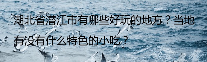 湖北省潜江市有哪些好玩的地方？当地有没有什么特色的小吃？