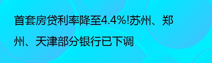 首套房贷利率降至4.4%!苏州、郑州、天津部分银行已下调