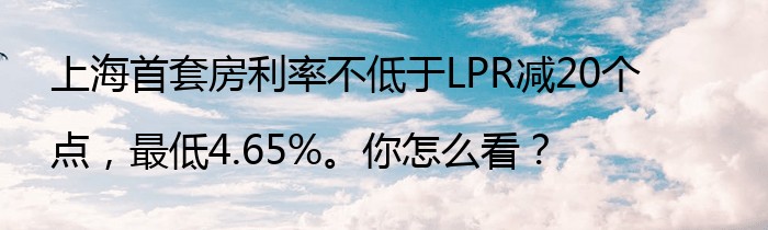 上海首套房利率不低于LPR减20个点，最低4.65%。你怎么看？