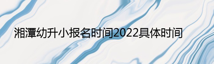 湘潭幼升小报名时间2022具体时间