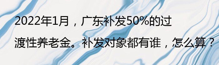 2022年1月，广东补发50%的过渡性养老金。补发对象都有谁，怎么算？