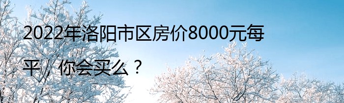 2022年洛阳市区房价8000元每平，你会买么？