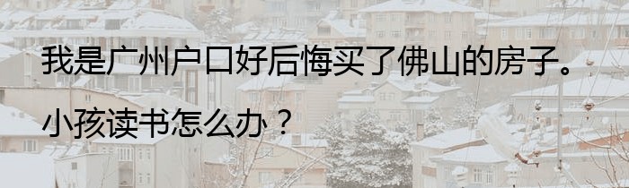 我是广州户口好后悔买了佛山的房子。小孩读书怎么办？