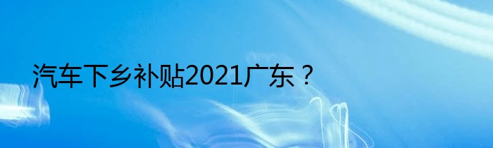 汽车下乡补贴2021广东？