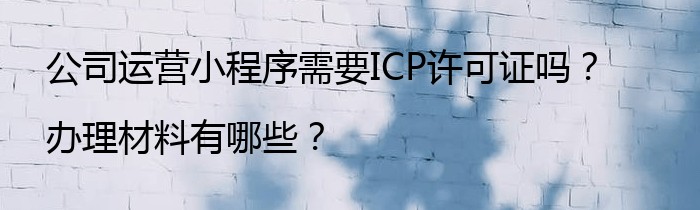 公司运营小程序需要ICP许可证吗？办理材料有哪些？