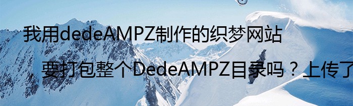 我用dedeAMPZ制作的织梦网站，要打包整个DedeAMPZ目录吗？上传了以后要怎么操作才能在浏览器中成功访问？