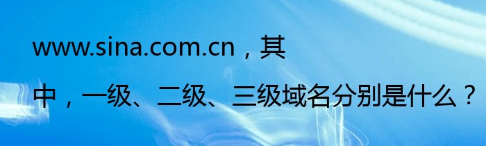 www.sina.com.cn，其中，一级、二级、三级域名分别是什么？