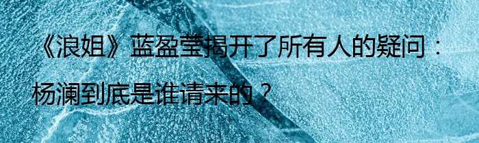 《浪姐》蓝盈莹揭开了所有人的疑问：杨澜到底是谁请来的？
