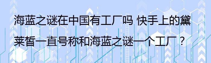 海蓝之谜在中国有工厂吗 快手上的黛莱皙一直号称和海蓝之谜一个工厂？
