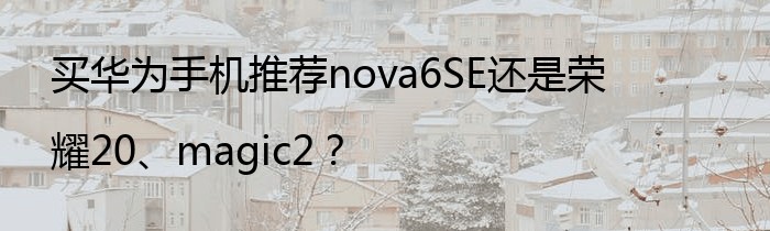 买华为手机推荐nova6SE还是荣耀20、magic2？