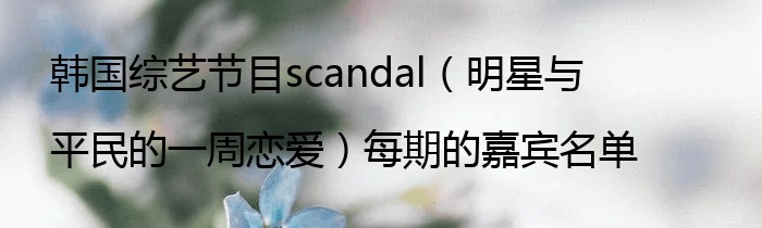 韩国综艺节目scandal（明星与平民的一周恋爱）每期的嘉宾名单