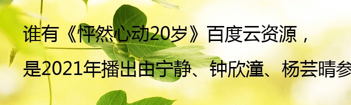 谁有《怦然心动20岁》百度云资源，是2021年播出由宁静、钟欣潼、杨芸晴参与的综艺节目
