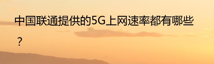 中国联通提供的5G上网速率都有哪些？