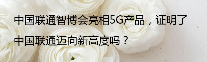 中国联通智博会亮相5G产品，证明了中国联通迈向新高度吗？