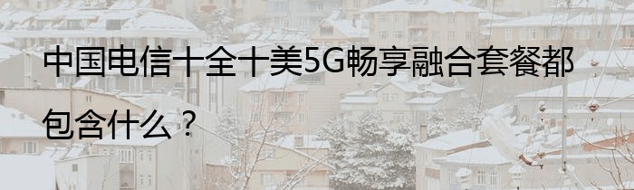 中国电信十全十美5G畅享融合套餐都包含什么？