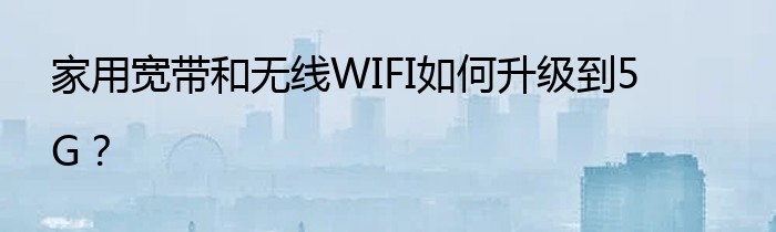 家用宽带和无线WIFI如何升级到5G？
