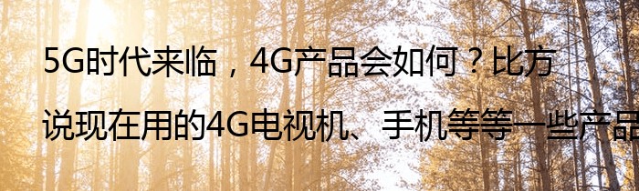 5G时代来临，4G产品会如何？比方说现在用的4G电视机、手机等等一些产品？