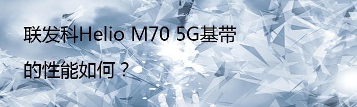联发科Helio M70 5G基带的性能如何？