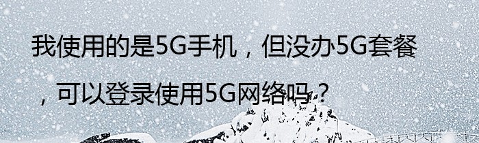 我使用的是5G手机，但没办5G套餐，可以登录使用5G网络吗？