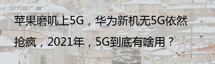 苹果磨叽上5G，华为新机无5G依然抢疯，2021年，5G到底有啥用？