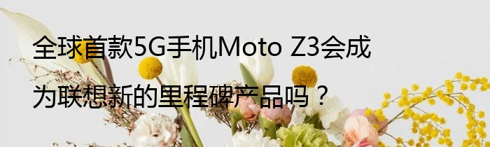 全球首款5G手机Moto Z3会成为联想新的里程碑产品吗？