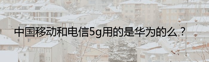 中国移动和电信5g用的是华为的么？