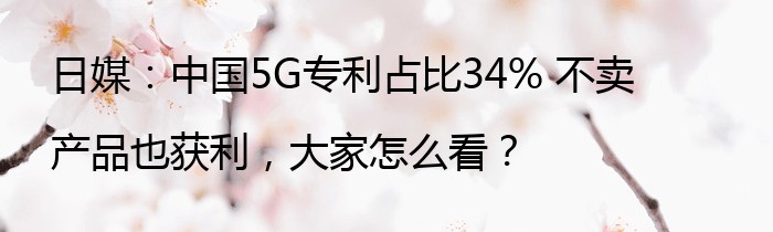 日媒：中国5G专利占比34% 不卖产品也获利，大家怎么看？