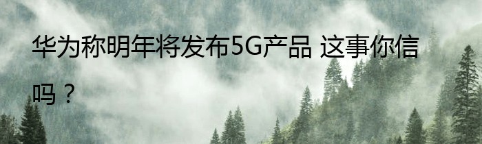 华为称明年将发布5G产品 这事你信吗？